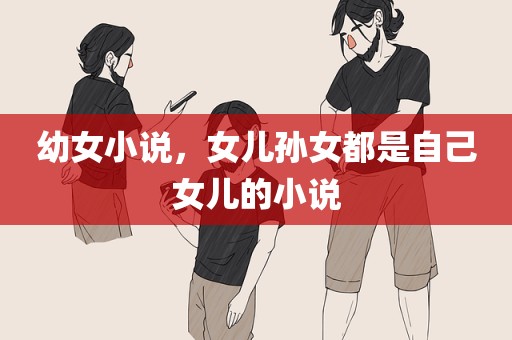 幼女小说，女儿孙女都是自己女儿的小说