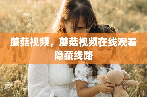 蘑菇视频，蘑菇视频在线观看隐藏线路