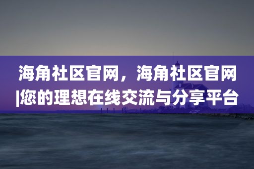 海角社区官网，海角社区官网|您的理想在线交流与分享平台