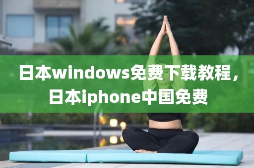 日本windows免费下载教程，日本iphone中国免费