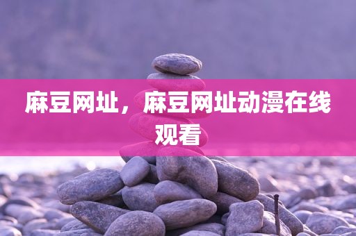 麻豆网址，麻豆网址动漫在线观看