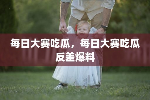 每日大赛吃瓜，每日大赛吃瓜反差爆料