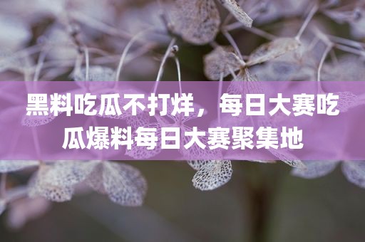 黑料吃瓜不打烊，每日大赛吃瓜爆料每日大赛聚集地
