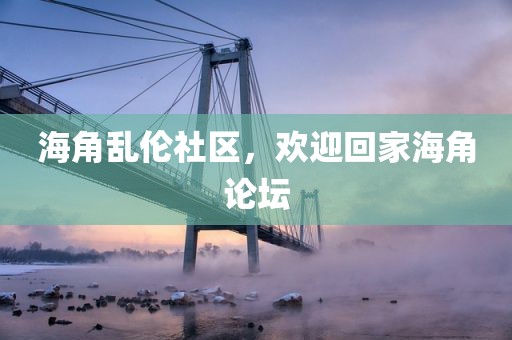 海角乱伦社区，欢迎回家海角论坛