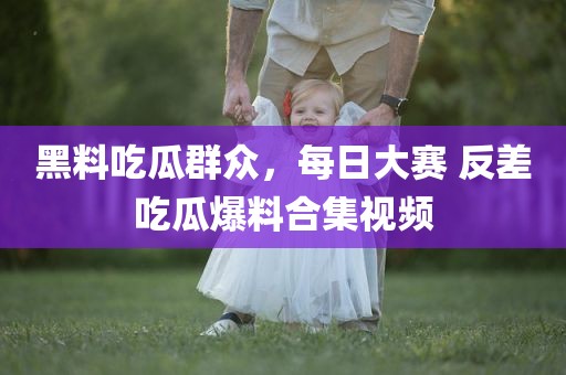 黑料吃瓜群众，每日大赛 反差吃瓜爆料合集视频