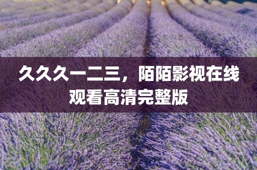 久久久一二三，陌陌影视在线观看高清完整版
