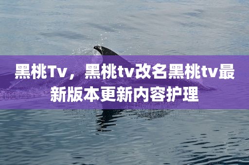 黑桃Tv，黑桃tv改名黑桃tv最新版本更新内容护理