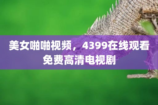 美女啪啪视频，4399在线观看免费高清电视剧