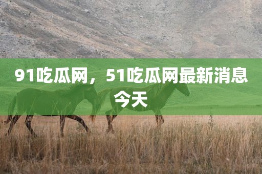 91吃瓜网，51吃瓜网最新消息今天