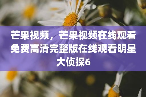 芒果视频，芒果视频在线观看免费高清完整版在线观看明星大侦探6