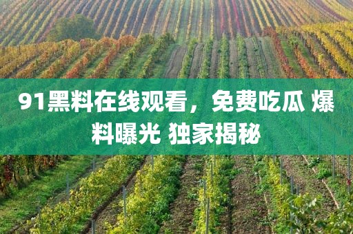 91黑料在线观看，免费吃瓜 爆料曝光 独家揭秘