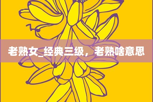 老熟女_经典三级，老熟啥意思