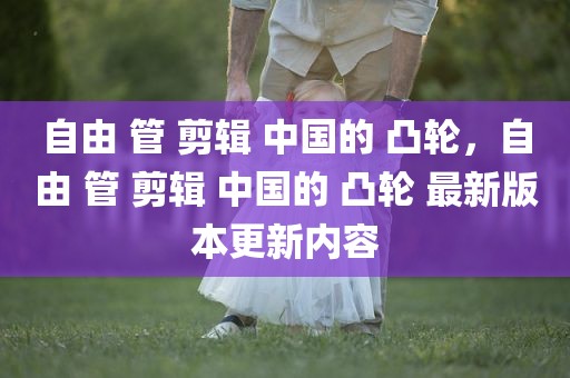自由 管 剪辑 中国的 凸轮，自由 管 剪辑 中国的 凸轮 最新版本更新内容