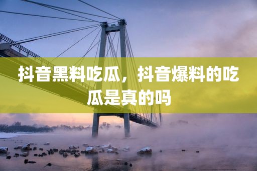 抖音黑料吃瓜，抖音爆料的吃瓜是真的吗