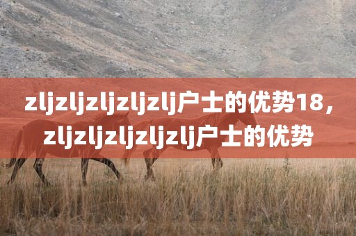 zljzljzljzljzlj户士的优势18，zljzljzljzljzlj户士的优势
