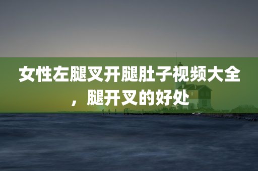 女性左腿叉开腿肚子视频大全，腿开叉的好处
