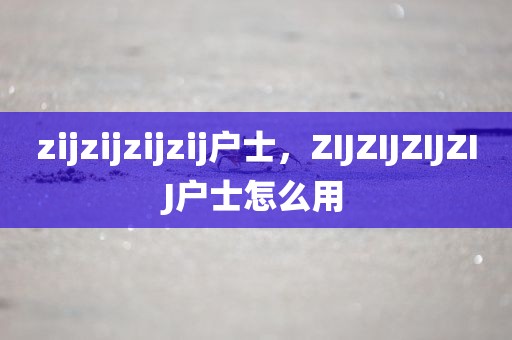 zijzijzijzij户士，ZIJZIJZIJZIJ户士怎么用