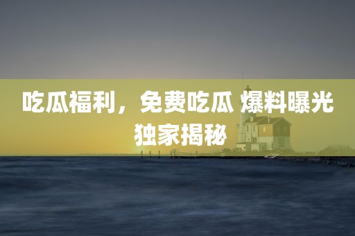 吃瓜福利，免费吃瓜 爆料曝光 独家揭秘