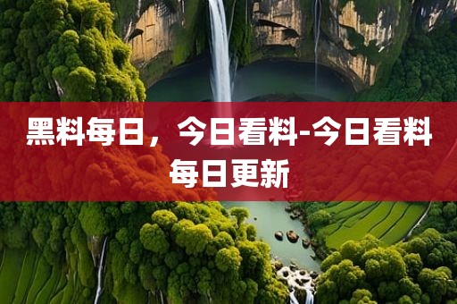 黑料每日，今日看料-今日看料每日更新