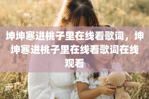 坤坤寒进桃子里在线看歌词，坤坤寒进桃子里在线看歌词在线观看