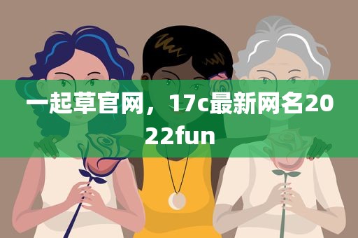 一起草官网，17c最新网名2022fun