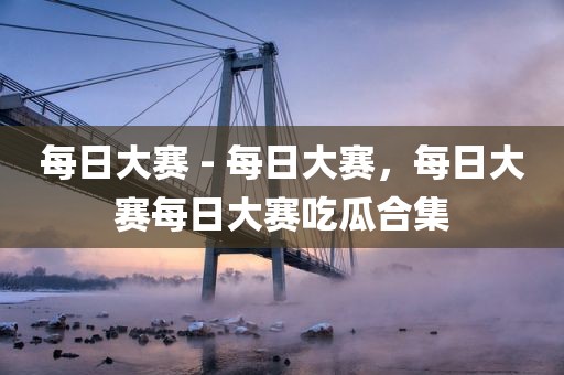 每日大赛 - 每日大赛，每日大赛每日大赛吃瓜合集