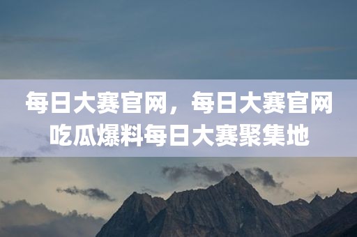 每日大赛官网，每日大赛官网吃瓜爆料每日大赛聚集地