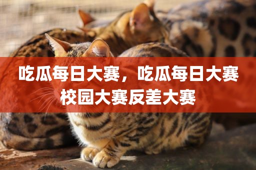 吃瓜每日大赛，吃瓜每日大赛校园大赛反差大赛