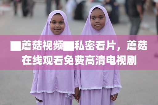 ▇蘑菇视频▇私密看片，蘑菇在线观看免费高清电视剧