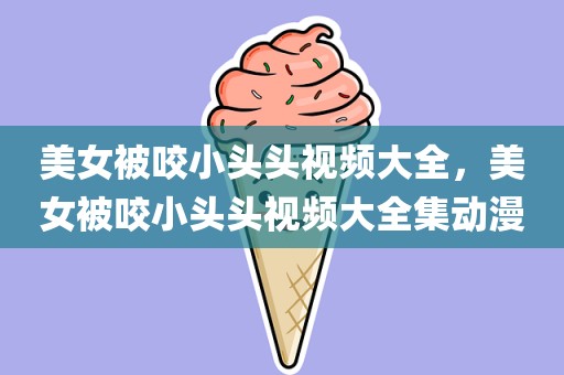 美女被咬小头头视频大全，美女被咬小头头视频大全集动漫