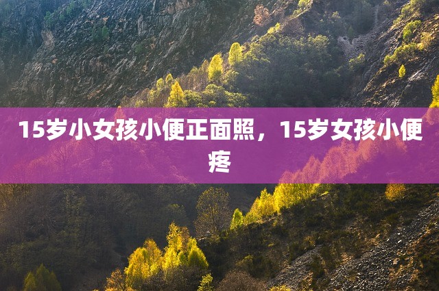 15岁小女孩小便正面照，15岁女孩小便疼