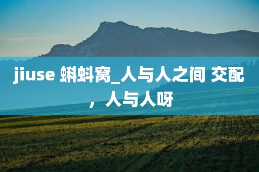 jiuse 蝌蚪窝_人与人之间 交配，人与人呀