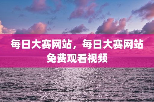 每日大赛网站，每日大赛网站免费观看视频