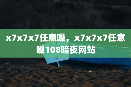 x7x7x7任意噪，x7x7x7任意噪108暗夜网站