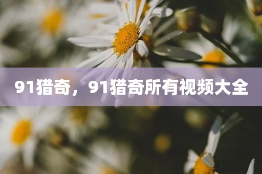 91猎奇，91猎奇所有视频大全