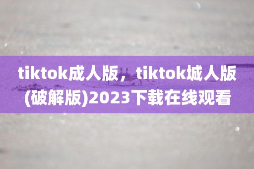 tiktok成人版，tiktok城人版(破解版)2023下载在线观看