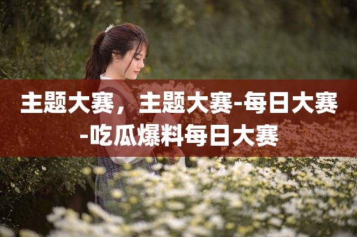 主题大赛，主题大赛-每日大赛-吃瓜爆料每日大赛