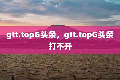 gtt.topG头条，gtt.topG头条打不开