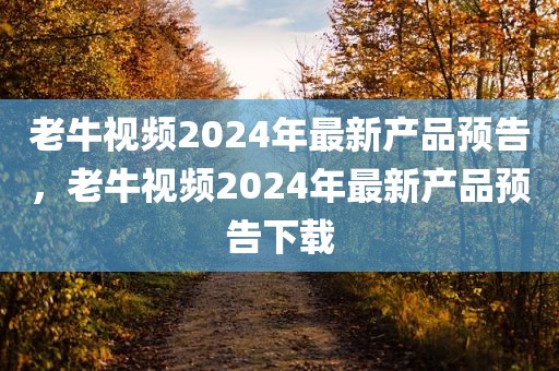老牛视频2024年最新产品预告，老牛视频2024年最新产品预告下载