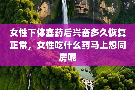 女性下体塞药后兴奋多久恢复正常，女性吃什么药马上想同房呢