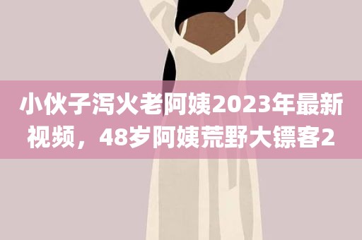 小伙子泻火老阿姨2023年最新视频，48岁阿姨荒野大镖客2