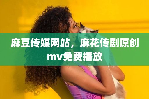 麻豆传媒网站，麻花传剧原创mv免费播放