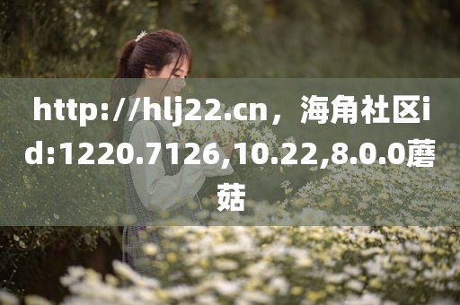 http://hlj22.cn，海角社区id:1220.7126,10.22,8.0.0蘑菇