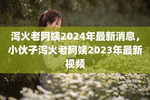 泻火老阿姨2024年最新消息，小伙子泻火老阿姨2023年最新视频