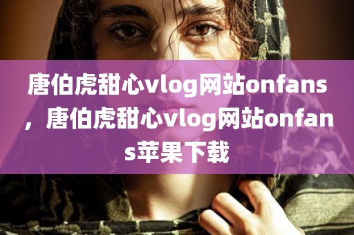 唐伯虎甜心vlog网站onfans，唐伯虎甜心vlog网站onfans苹果下载