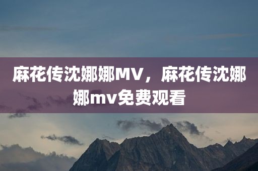 麻花传沈娜娜MV，麻花传沈娜娜mv免费观看