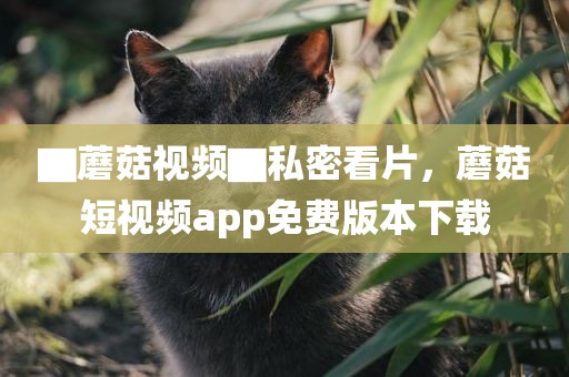 ▇蘑菇视频▇私密看片，蘑菇短视频app免费版本下载