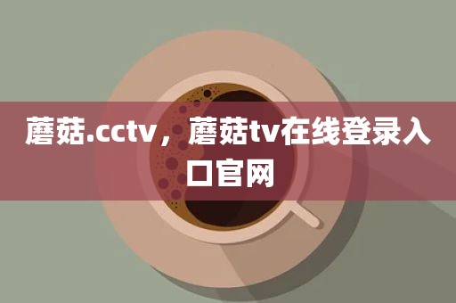 蘑菇.cctv，蘑菇tv在线登录入口官网