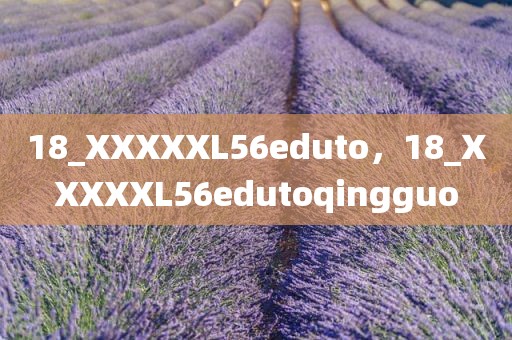 18_XXXXXL56eduto，18_XXXXXL56edutoqingguo