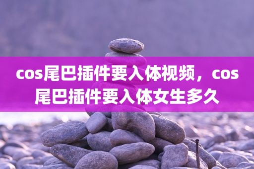 cos尾巴插件要入体视频，cos尾巴插件要入体女生多久